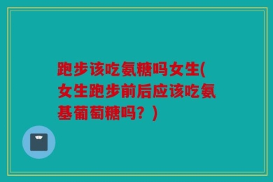 跑步该吃氨糖吗女生(女生跑步前后应该吃氨基葡萄糖吗？)