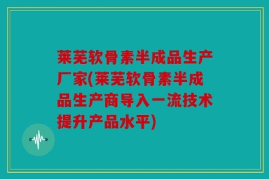 莱芜软骨素半成品生产厂家(莱芜软骨素半成品生产商导入一流技术提升产品水平)
