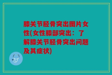膝关节胫骨突出图片女性(女性膝部突出：了解膝关节胫骨突出问题及其症状)