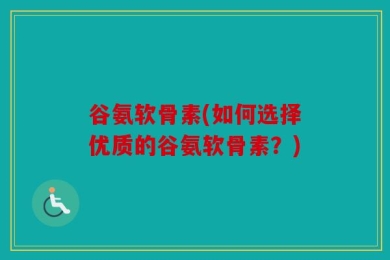 谷氨软骨素(如何选择优质的谷氨软骨素？)