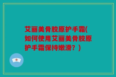 艾丽美骨胶原护手霜(如何使用艾丽美骨胶原护手霜保持嫩滑？)