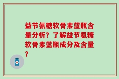 益节氨糖软骨素蓝瓶含量分析？了解益节氨糖软骨素蓝瓶成分及含量？