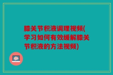 膝关节积液调理视频(学习如何有效缓解膝关节积液的方法视频)