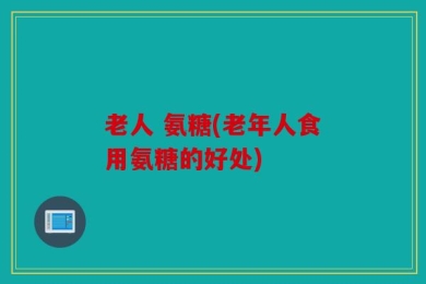 老人 氨糖(老年人食用氨糖的好处)