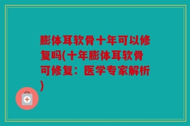 膨体耳软骨十年可以修复吗(十年膨体耳软骨可修复：医学专家解析)