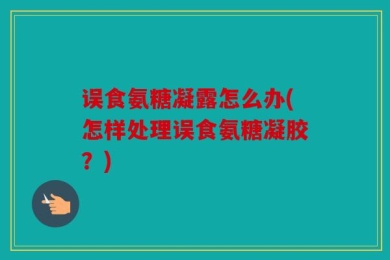 误食氨糖凝露怎么办(怎样处理误食氨糖凝胶？)