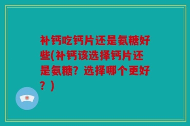 补钙吃钙片还是氨糖好些(补钙该选择钙片还是氨糖？选择哪个更好？)