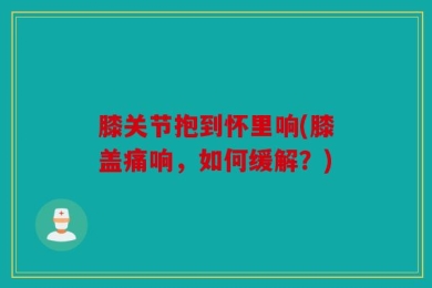 膝关节抱到怀里响(膝盖痛响，如何缓解？)