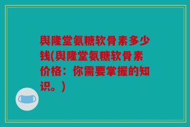 舆隆堂氨糖软骨素多少钱(舆隆堂氨糖软骨素价格：你需要掌握的知识。)