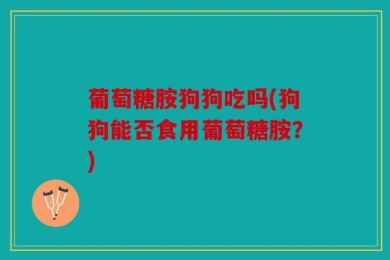 葡萄糖胺狗狗吃吗(狗狗能否食用葡萄糖胺？)