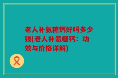 老人补氨糖钙好吗多少钱(老人补氨糖钙：功效与价格详解)