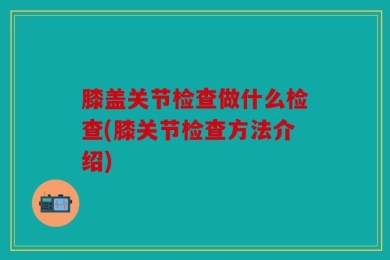 膝盖关节检查做什么检查(膝关节检查方法介绍)