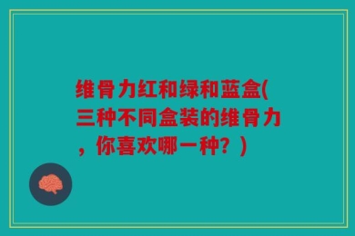 维骨力红和绿和蓝盒(三种不同盒装的维骨力，你喜欢哪一种？)