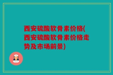 西安硫酸软骨素价格(西安硫酸软骨素价格走势及市场前景)