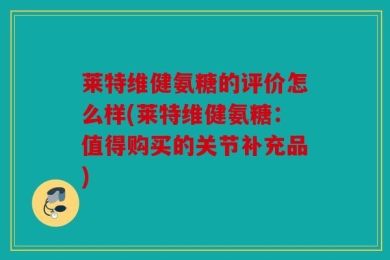 莱特维健氨糖的评价怎么样(莱特维健氨糖：值得购买的关节补充品)