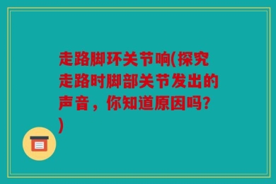 走路脚环关节响(探究走路时脚部关节发出的声音，你知道原因吗？)