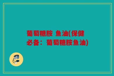 葡萄糖胺 鱼油(保健必备：葡萄糖胺鱼油)