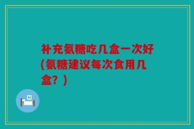 补充氨糖吃几盒一次好(氨糖建议每次食用几盒？)