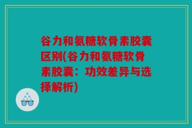 谷力和氨糖软骨素胶囊区别(谷力和氨糖软骨素胶囊：功效差异与选择解析)