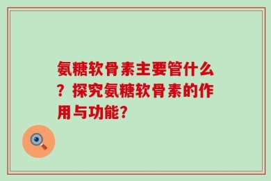 氨糖软骨素主要管什么？探究氨糖软骨素的作用与功能？