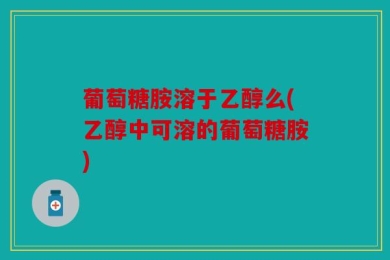 葡萄糖胺溶于乙醇么(乙醇中可溶的葡萄糖胺)
