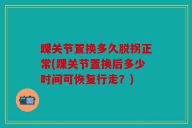 踝关节置换多久脱拐正常(踝关节置换后多少时间可恢复行走？)