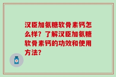 汉臣加氨糖软骨素钙怎么样？了解汉臣加氨糖软骨素钙的功效和使用方法？