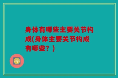 身体有哪些主要关节构成(身体主要关节构成有哪些？)