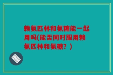 赖氨匹林和氨糖能一起用吗(能否同时服用赖氨匹林和氨糖？)