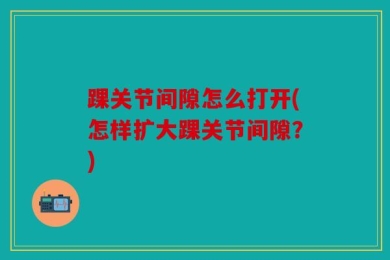 踝关节间隙怎么打开(怎样扩大踝关节间隙？)