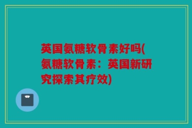 英国氨糖软骨素好吗(氨糖软骨素：英国新研究探索其疗效)