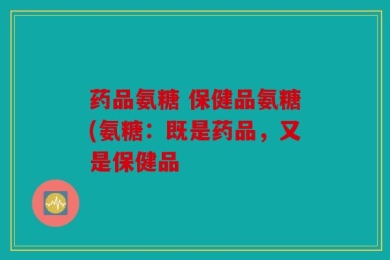 药品氨糖 保健品氨糖(氨糖：既是药品，又是保健品