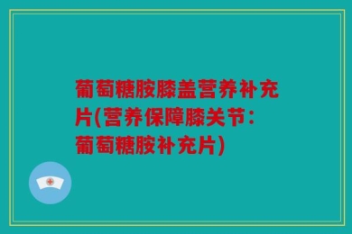 葡萄糖胺膝盖营养补充片(营养保障膝关节：葡萄糖胺补充片)