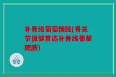 补骨络葡萄糖胺(骨关节保健首选补骨络葡萄糖胺)