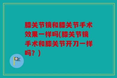 膝关节镜和膝关节手术效果一样吗(膝关节镜手术和膝关节开刀一样吗？)