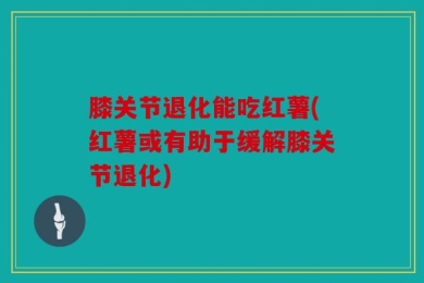 膝关节退化能吃红薯(红薯或有助于缓解膝关节退化)
