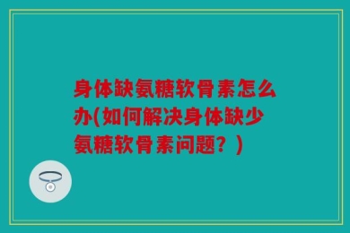 身体缺氨糖软骨素怎么办(如何解决身体缺少氨糖软骨素问题？)
