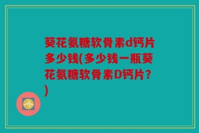 葵花氨糖软骨素d钙片多少钱(多少钱一瓶葵花氨糖软骨素D钙片？)