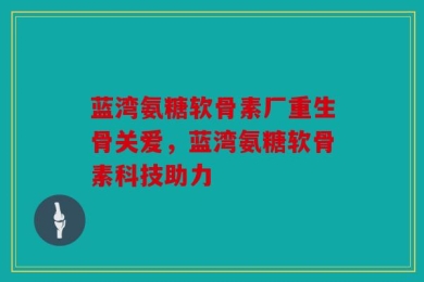蓝湾氨糖软骨素厂重生骨关爱，蓝湾氨糖软骨素科技助力
