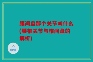 腰间盘那个关节叫什么(腰椎关节与椎间盘的解析)