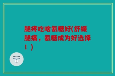 腿疼吃啥氨糖好(舒缓腿痛，氨糖成为好选择！)