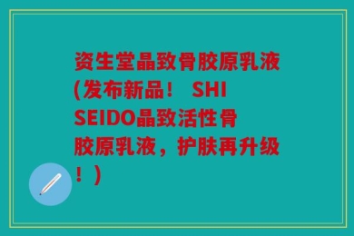 资生堂晶致骨胶原乳液(发布新品！ SHISEIDO晶致活性骨胶原乳液，护肤再升级！)