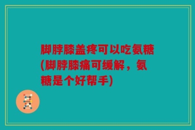 脚脖膝盖疼可以吃氨糖(脚脖膝痛可缓解，氨糖是个好帮手)