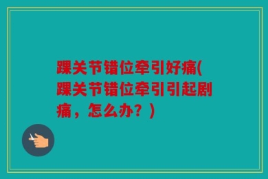 踝关节错位牵引好痛(踝关节错位牵引引起剧痛，怎么办？)