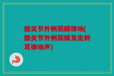 膝关节外侧筋膜弹响(膝关节外侧筋膜发出刺耳弹响声)