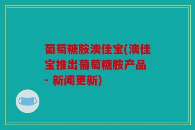 葡萄糖胺澳佳宝(澳佳宝推出葡萄糖胺产品 - 新闻更新)