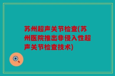 苏州超声关节检查(苏州医院推出非侵入性超声关节检查技术)