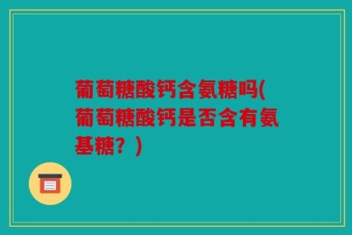 葡萄糖酸钙含氨糖吗(葡萄糖酸钙是否含有氨基糖？)