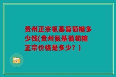 贵州正宗氨基葡萄糖多少钱(贵州氨基葡萄糖正宗价格是多少？)