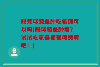 踢完球膝盖肿吃氨糖可以吗(踢球膝盖肿痛？试试吃氨基葡萄糖缓解吧！)
